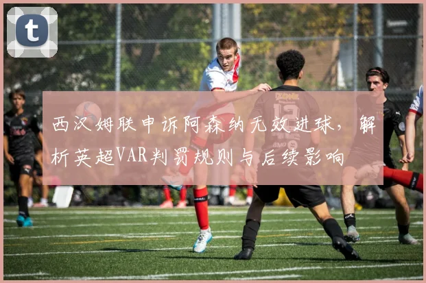西汉姆联申诉阿森纳无效进球,解析英超VAR判罚规则与后续影响