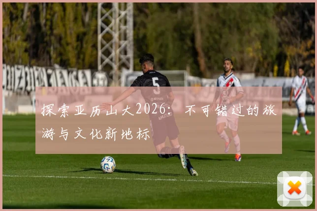 探索亚历山大2026：不可错过的旅游与文化新地标