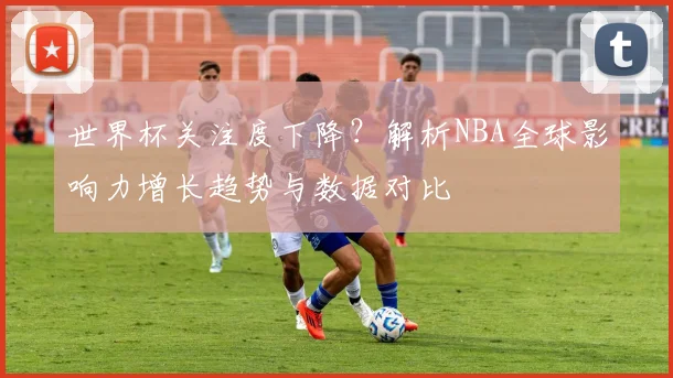 世界杯关注度下降?解析NBA全球影响力增长趋势与数据对比