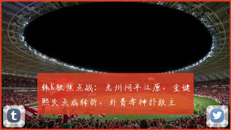 韩K联焦点战:光州闷平江原,金健熙失点成转折,朴青孝神扑救主