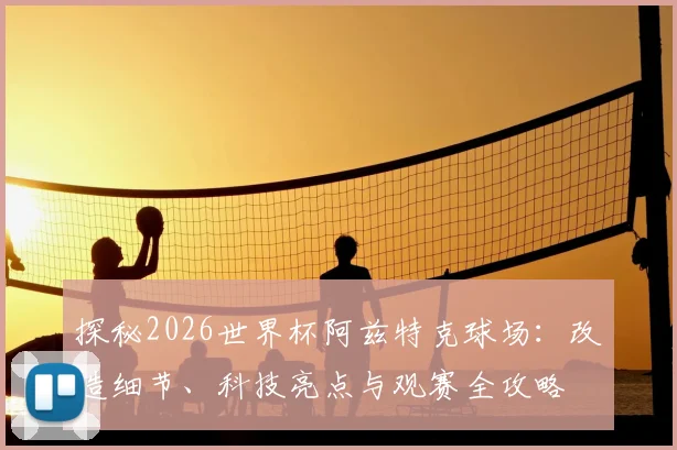 探秘2026世界杯阿兹特克球场：改造细节、科技亮点与观赛全攻略