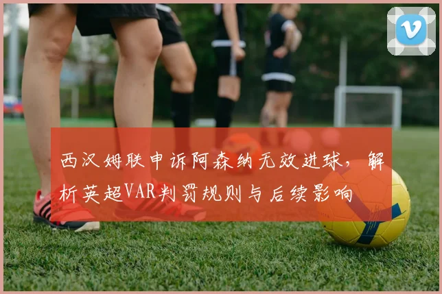 西汉姆联申诉阿森纳无效进球，解析英超VAR判罚规则与后续影响