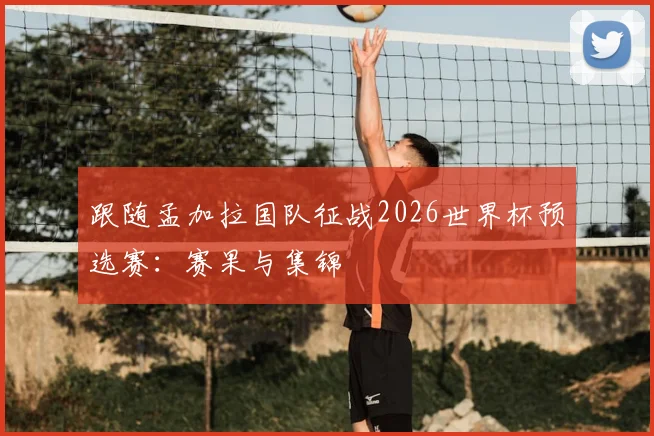跟随孟加拉国队征战2026世界杯预选赛：赛果与集锦